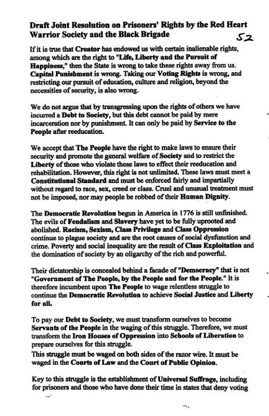 Draft Joint Resolution on Prisoners’ Rights by the Red Heart Warrior Society and the Black Brigade S2 Ifit is true that Creator has endowed us with cerain inalienable rights, among which are the right to "Life, Liberty and the Parsuit of Happiness;” then the State is wrong to take these rights away from us. Capiital Punisbment is wrong. Taking our Voting Rights is wrong, and restricing our pursuit of education, culture and religion, beyond the necessities of security, s also wrong. ‘We do not argue tht by transgressing upon the rights of others we have incurred a Debt to Society, but this debt cannot be paid by mere incarceration nor by punishment. It can only be paid by Serviee to the People after reeducation. ‘We accept that The People have the right to make laws to ensure their security and promote the general welfare of Society and 10 restrict the Liberty of those who violate these laws to effect their reeducation and rehabilitation. However, this right is not unlimited. These laws must meet a Constitutional Standard and must be enforced fairly and impartially ‘without regard to race, sex, creed o class. Cruel and unusual treatment must not be imposed, nor may people be robbed of their Human Dignity. ‘The Democratic Revolution begun in America in 1776 is still unfinished. ‘The evils of Feudalism and Slavery have yet to be fully uprooted and abolished. Racism, Sexism, Class Privilege and Class Oppression continue to plague society and are the root causes of social dysfunction and crime. Poverty and social inequality are the result of Class Exploitation and the domination of society by an oligarchy of the rich and powerful. ‘Their dictatorship is concealed behind a facade of "Democracy” that s not “Government of The People, by the People and for the People.” It is therefore incumbent upon The People to wage relentless struggle to continue the Democratic Revolution to achieve Social Justice and Liberty for all. To pay our Debt to Society, we must transform ourselves to become Servants of the People in the waging of this struggle. Therefore, we must transform the Iron Houses of Oppression into Schools of Liberation to prepare ourselves for this struggle. ‘This struggle must be waged on both sides of the razor wire. It must be waged in the Courts of Law and the Court of Public Opinion. Key to this struggle is the establishment of Universal Suffrage, including for prisoners and those who have done their time in states that deny voting